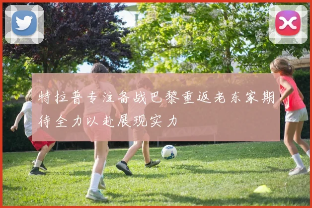 特拉普专注备战巴黎重返老东家期待全力以赴展现实力