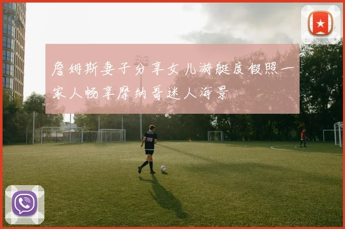 詹姆斯妻子分享女儿游艇度假照一家人畅享摩纳哥迷人海景