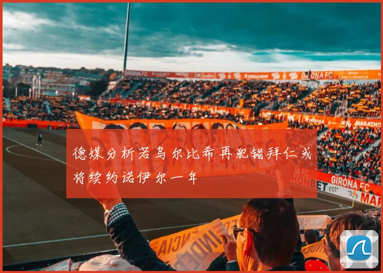 德媒分析若乌尔比希再犯错拜仁或将续约诺伊尔一年