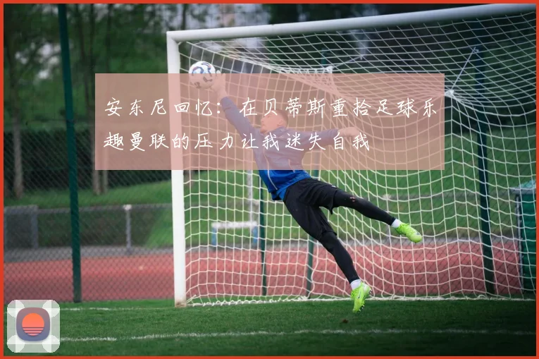 安东尼回忆：在贝蒂斯重拾足球乐趣曼联的压力让我迷失自我