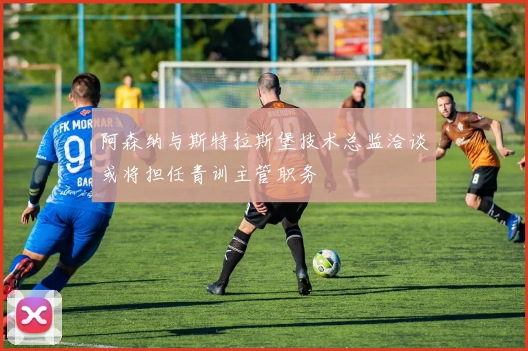 阿森纳与斯特拉斯堡技术总监洽谈或将担任青训主管职务