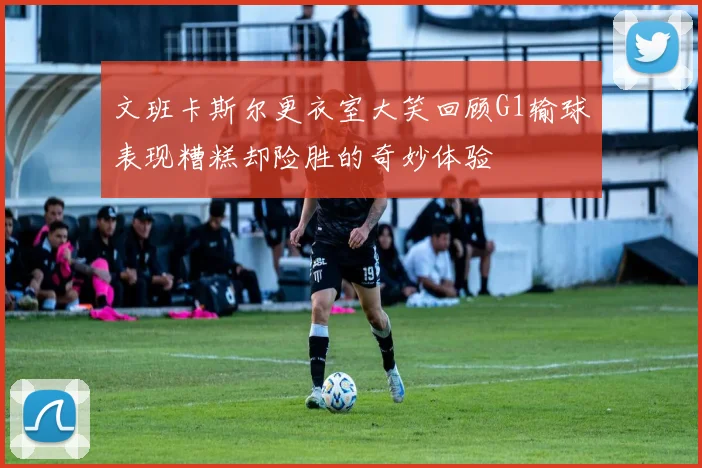 文班卡斯尔更衣室大笑回顾G1输球表现糟糕却险胜的奇妙体验