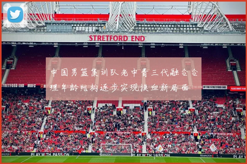 中国男篮集训队老中青三代融合合理年龄结构逐步实现换血新局面