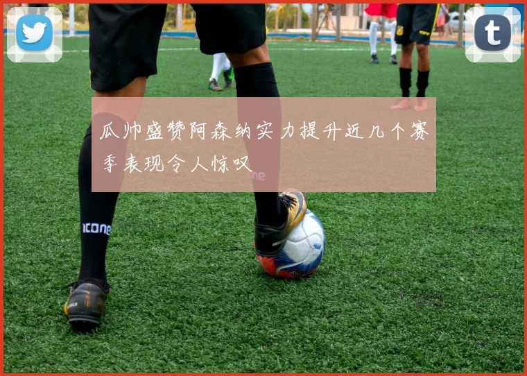 瓜帅盛赞阿森纳实力提升近几个赛季表现令人惊叹