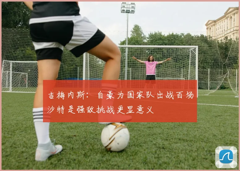 吉梅内斯：自豪为国家队出战百场沙特是强敌挑战更显意义
