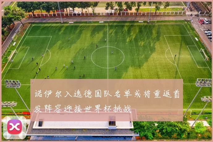 诺伊尔入选德国队名单或将重返首发阵容迎接世界杯挑战