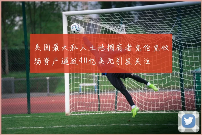 美国最大私人土地拥有者克伦克牧场资产逼近40亿美元引发关注