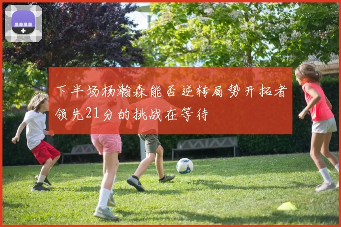 下半场杨瀚森能否逆转局势开拓者领先21分的挑战在等待