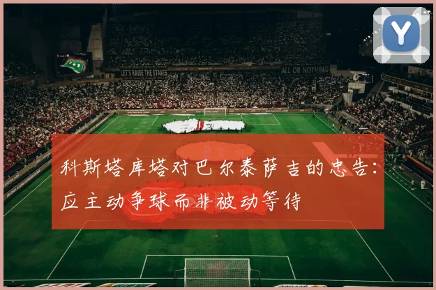 科斯塔库塔对巴尔泰萨吉的忠告：应主动争球而非被动等待