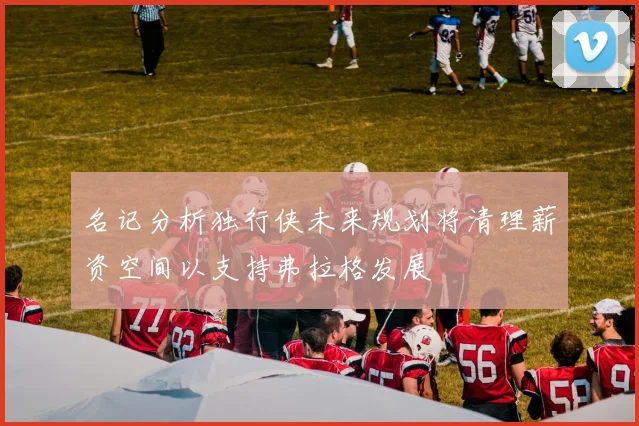 名记分析独行侠未来规划将清理薪资空间以支持弗拉格发展