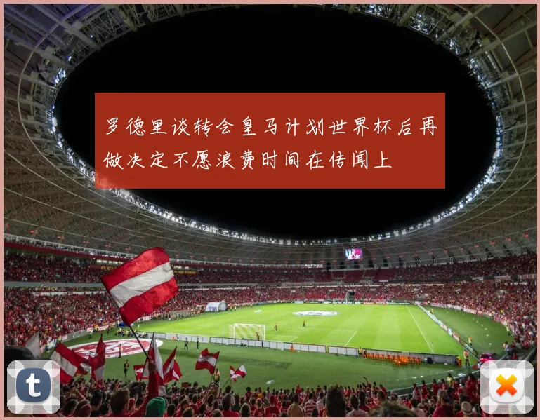罗德里谈转会皇马计划世界杯后再做决定不愿浪费时间在传闻上