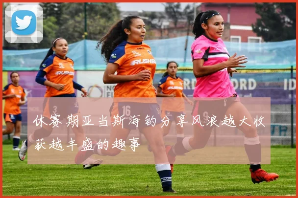 休赛期亚当斯海钓分享风浪越大收获越丰盛的趣事