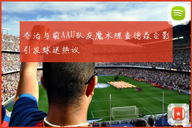 乔治与前AAU队友魔术理查德森合影引发球迷热议