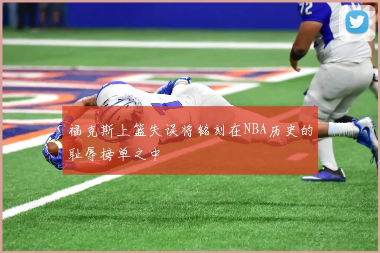 福克斯上篮失误将铭刻在NBA历史的耻辱榜单之中