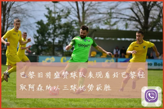巴黎旧将盛赞球队表现看好巴黎轻取阿森纳以三球优势获胜