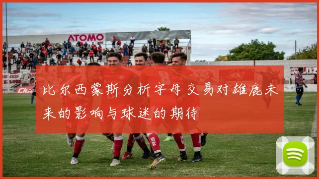 比尔西蒙斯分析字母交易对雄鹿未来的影响与球迷的期待