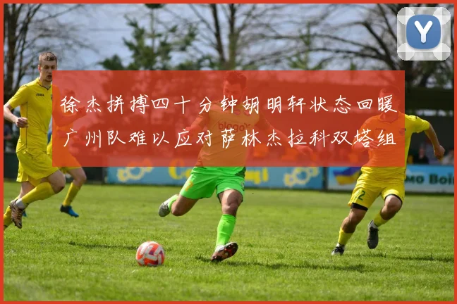 徐杰拼搏四十分钟胡明轩状态回暖广州队难以应对萨林杰拉科双塔组合