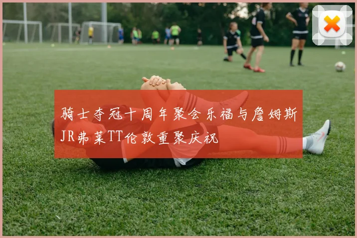 骑士夺冠十周年聚会乐福与詹姆斯JR弗莱TT伦敦重聚庆祝