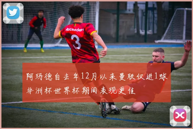 阿玛德自去年12月以来曼联仅进1球非洲杯世界杯期间表现更佳