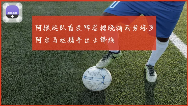 阿根廷队首发阵容揭晓梅西劳塔罗阿尔马达携手出击锋线