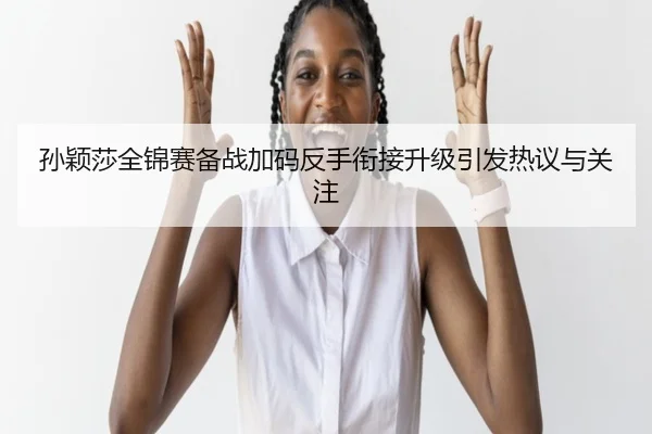 孙颖莎全锦赛备战加码反手衔接升级引发热议与关注